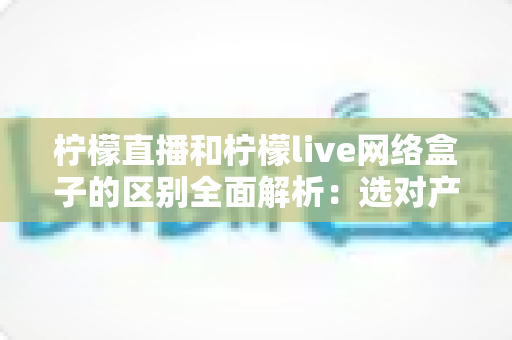 柠檬直播和柠檬live网络盒子的区别全面解析：选对产品让您的家庭观影体验升级