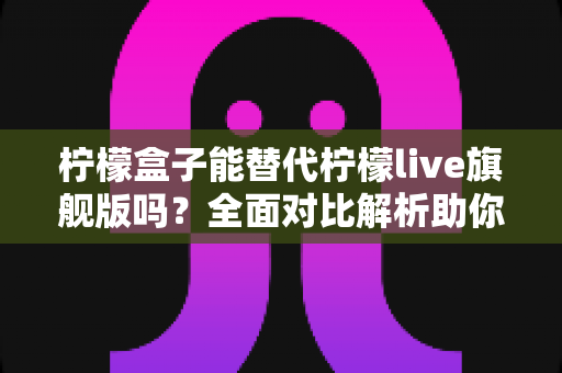 柠檬盒子能替代柠檬live旗舰版吗？全面对比解析助你做出明智选择