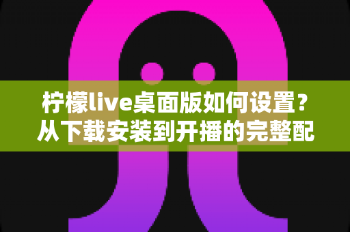 柠檬live桌面版如何设置?从下载安装到开播的完整配置教程与优化技巧 柠檬live桌面版如何设置?从下载安装到开播的完整配置教程与优化技巧