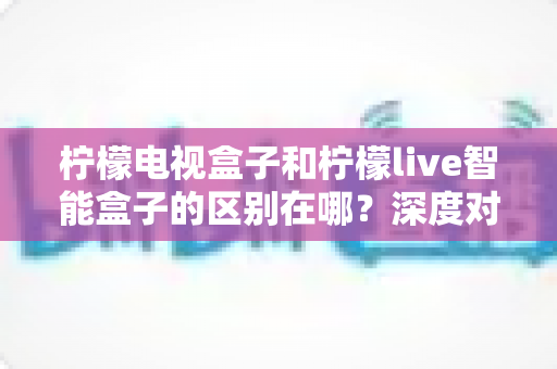 柠檬电视盒子和柠檬live智能盒子的区别在哪?深度对比评测,帮你选对家庭影音好帮手 柠檬电视盒子和柠檬live智能盒子的区别在哪?深度对比评测,帮你选对家庭影音好帮手