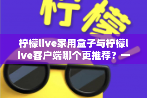 柠檬live家用盒子与柠檬live客户端哪个更推荐？一文读懂两种方案的优缺点与选购建议