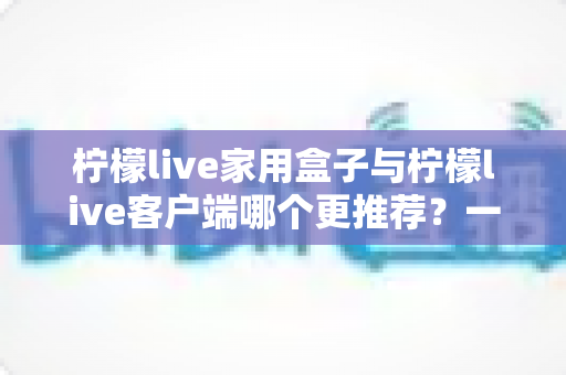 柠檬live家用盒子与柠檬live客户端哪个更推荐？一文读懂两种方案的优缺点与选购建议