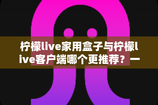 柠檬live家用盒子与柠檬live客户端哪个更推荐？一文读懂两种方案的优缺点与选购建议