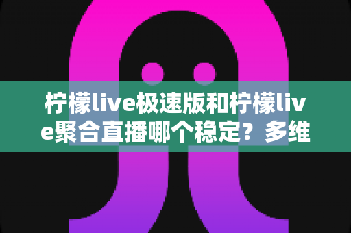 柠檬live极速版和柠檬live聚合直播哪个稳定？多维度深度对比与选择指南