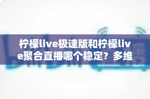 柠檬live极速版和柠檬live聚合直播哪个稳定？多维度深度对比与选择指南
