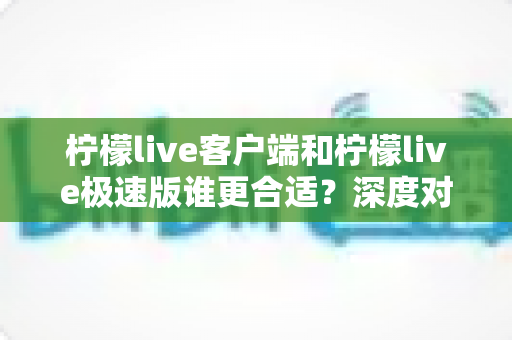 柠檬live客户端和柠檬live极速版谁更合适?深度对比解析帮你找到最佳选择 柠檬live客户端和柠檬live极速版谁更合适?深度对比解析帮你找到最佳选择