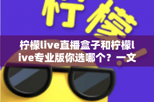 柠檬live直播盒子和柠檬live专业版你选哪个？一文看懂两大版本差异与选购指南
