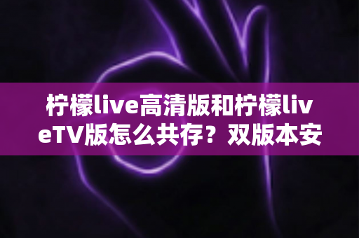 柠檬live高清版和柠檬liveTV版怎么共存？双版本安装使用全攻略，轻松搞定多设备观看需求