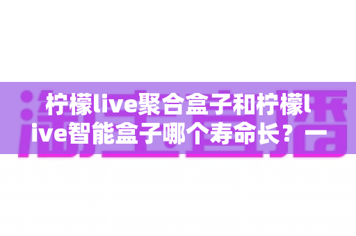 柠檬live聚合盒子和柠檬live智能盒子哪个寿命长?一篇文章帮你彻底搞懂使用寿命与选购要点 柠檬live聚合盒子和柠檬live智能盒子哪个寿命长?一篇文章帮你彻底搞懂使用寿命与选购要点
