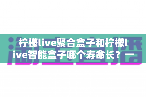 柠檬live聚合盒子和柠檬live智能盒子哪个寿命长？一篇文章帮你彻底搞懂使用寿命与选购要点