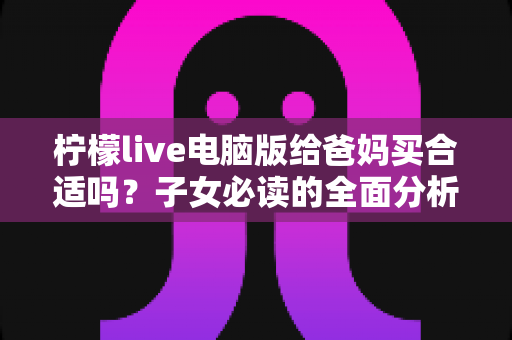 柠檬live电脑版给爸妈买合适吗？子女必读的全面分析与选购建议