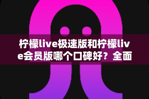 柠檬live极速版和柠檬live会员版哪个口碑好？全面对比分析与选购指南