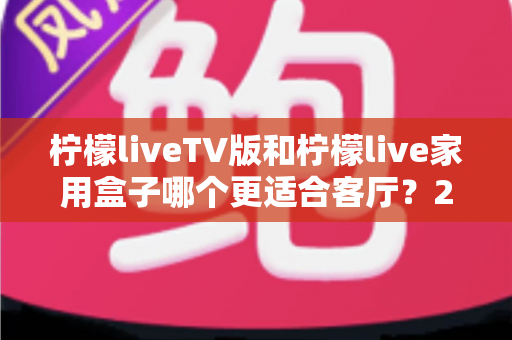 柠檬liveTV版和柠檬live家用盒子哪个更适合客厅？2025最全选购指南与深度对比解析