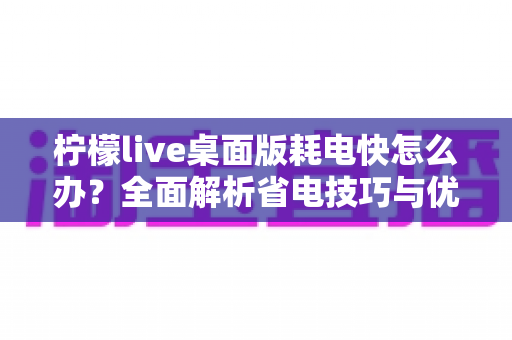 柠檬live桌面版耗电快怎么办?全面解析省电技巧与优化方案,让你的设备续航更持久 柠檬live桌面版耗电快怎么办?全面解析省电技巧与优化方案,让你的设备续航更持久