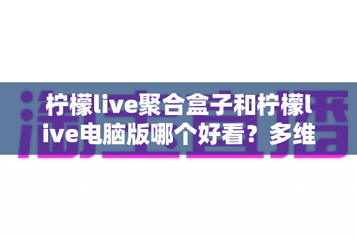 柠檬live聚合盒子和柠檬live电脑版哪个好看？多维度深度对比，帮你选出最合心意的观看方案
