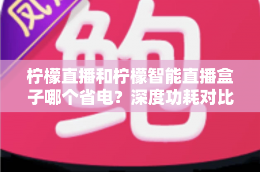 柠檬直播和柠檬智能直播盒子哪个省电？深度功耗对比分析与家庭省电视听选购全攻略