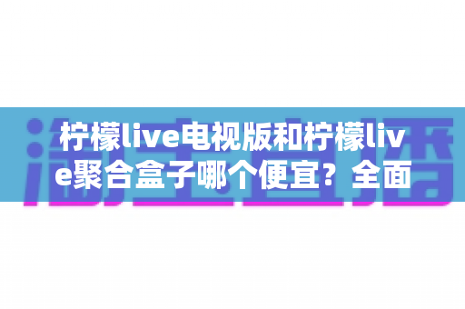 柠檬live电视版和柠檬live聚合盒子哪个便宜？全面价格对比与省钱选购指南