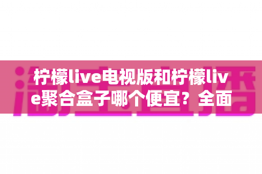 柠檬live电视版和柠檬live聚合盒子哪个便宜？全面价格对比与省钱选购指南