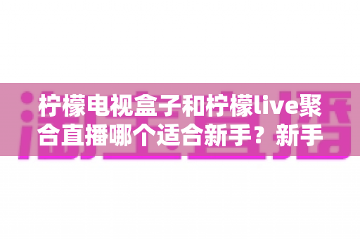 柠檬电视盒子和柠檬live聚合直播哪个适合新手？新手入门选购与使用全攻略