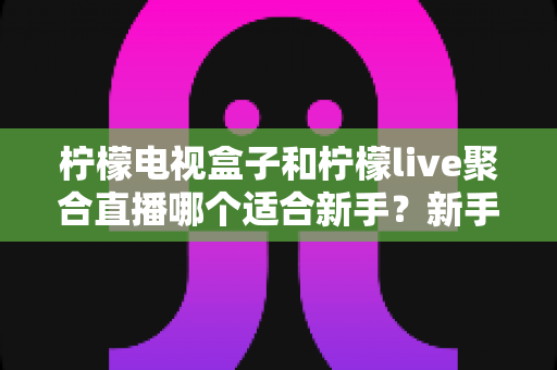 柠檬电视盒子和柠檬live聚合直播哪个适合新手？新手入门选购与使用全攻略