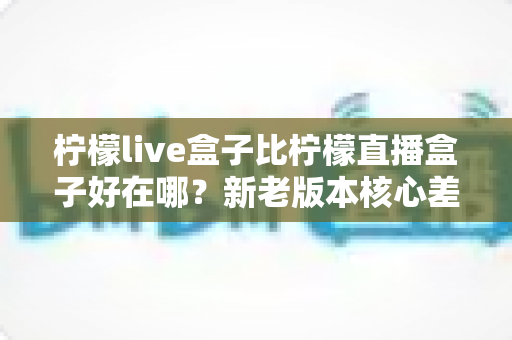 柠檬live盒子比柠檬直播盒子好在哪？新老版本核心差异全面对比与升级选购指南