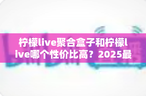 柠檬live聚合盒子和柠檬live哪个性价比高?2025最新深度对比评测与选购指南 柠檬live聚合盒子和柠檬live哪个性价比高?2025最新深度对比评测与选购指南