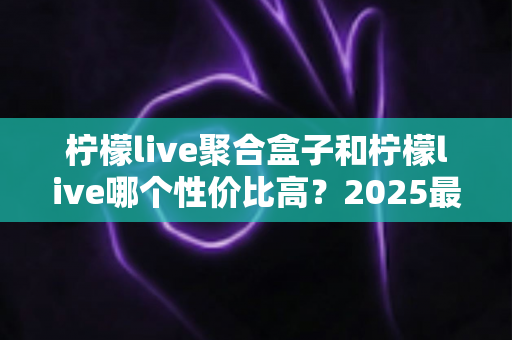 柠檬live聚合盒子和柠檬live哪个性价比高?2025最新深度对比评测与选购指南 柠檬live聚合盒子和柠檬live哪个性价比高?2025最新深度对比评测与选购指南