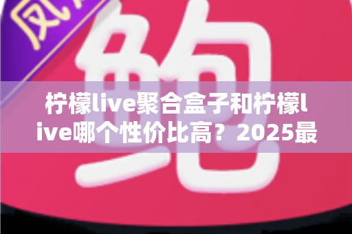 柠檬live聚合盒子和柠檬live哪个性价比高？2025最新深度对比评测与选购指南