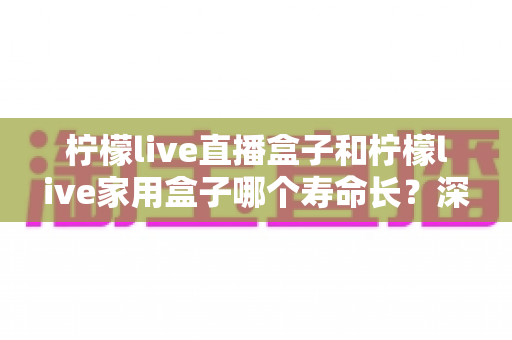柠檬live直播盒子和柠檬live家用盒子哪个寿命长?深度解析与选购保养全指南 柠檬live直播盒子和柠檬live家用盒子哪个寿命长?深度解析与选购保养全指南