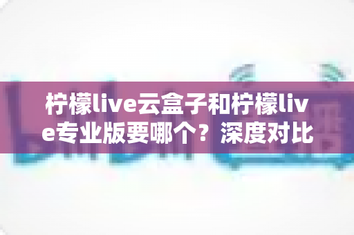 柠檬live云盒子和柠檬live专业版要哪个？深度对比分析帮你选出最适合的直播利器
