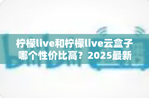 柠檬live和柠檬live云盒子哪个性价比高?2025最新深度对比评测与选购指南 柠檬live和柠檬live云盒子哪个性价比高?2025最新深度对比评测与选购指南