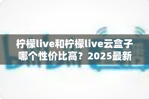 柠檬live和柠檬live云盒子哪个性价比高？2025最新深度对比评测与选购指南