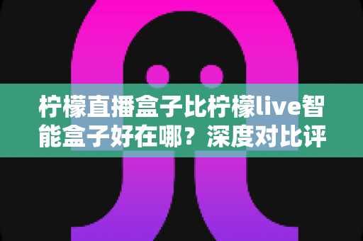柠檬直播盒子比柠檬live智能盒子好在哪？深度对比评测助你选对电视盒子不踩坑