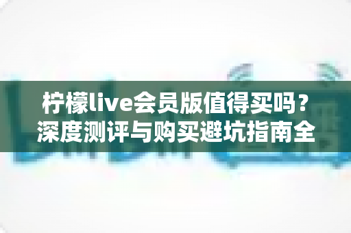 柠檬live会员版值得买吗?深度测评与购买避坑指南全解析 柠檬live会员版值得买吗?深度测评与购买避坑指南全解析