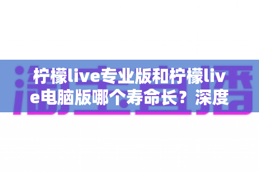 柠檬live专业版和柠檬live电脑版哪个寿命长？深度对比两大版本使用寿命，帮你选对不踩坑！
