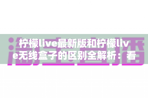 柠檬live最新版和柠檬live无线盒子的区别全解析:看直播到底该怎么选? 柠檬live最新版和柠檬live无线盒子的区别全解析:看直播到底该怎么选?
