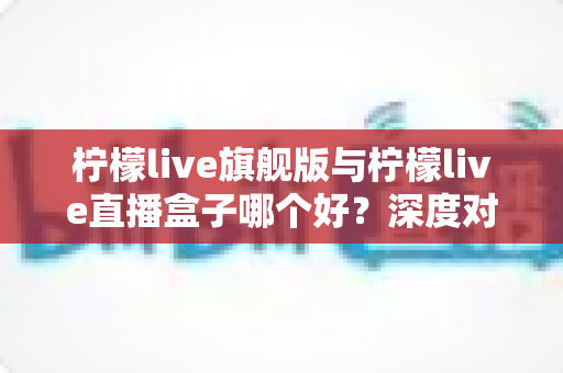 柠檬live旗舰版与柠檬live直播盒子哪个好?深度对比评测帮你选对不选贵 柠檬live旗舰版与柠檬live直播盒子哪个好?深度对比评测帮你选对不选贵