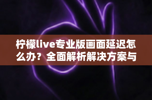 柠檬live专业版画面延迟怎么办？全面解析解决方案与优化技巧指南