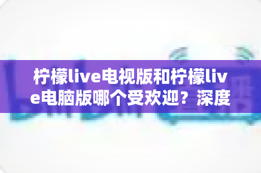 柠檬live电视版和柠檬live电脑版哪个受欢迎？深度解析两大版本热度差异，助你选出最佳观看方案