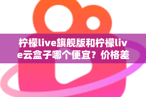 柠檬live旗舰版和柠檬live云盒子哪个便宜?价格差异全解析与高性价比选购指南 柠檬live旗舰版和柠檬live云盒子哪个便宜?价格差异全解析与高性价比选购指南