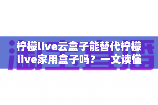 柠檬live云盒子能替代柠檬live家用盒子吗?一文读懂两者差异与选购指南 柠檬live云盒子能替代柠檬live家用盒子吗?一文读懂两者差异与选购指南