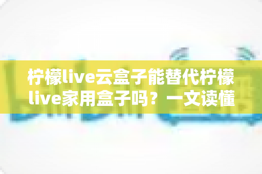 柠檬live云盒子能替代柠檬live家用盒子吗？一文读懂两者差异与选购指南