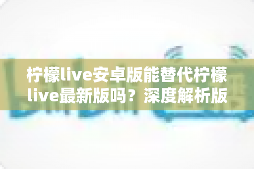 柠檬live安卓版能替代柠檬live最新版吗?深度解析版本差异与选择指南 柠檬live安卓版能替代柠檬live最新版吗?深度解析版本差异与选择指南