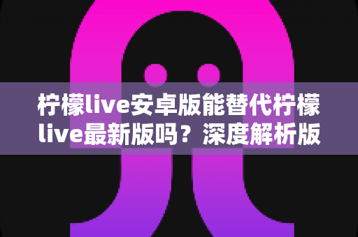 柠檬live安卓版能替代柠檬live最新版吗？深度解析版本差异与选择指南