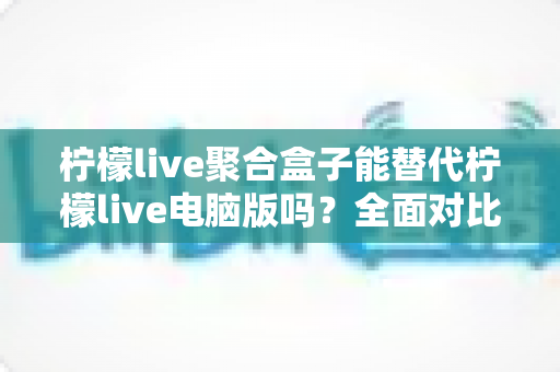 柠檬live聚合盒子能替代柠檬live电脑版吗？全面对比分析与选择指南助你找到最合适的观看方案