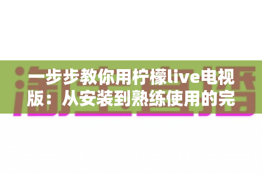 一步步教你用柠檬live电视版:从安装到熟练使用的完整新手指南 一步步教你用柠檬live电视版:从安装到熟练使用的完整新手指南