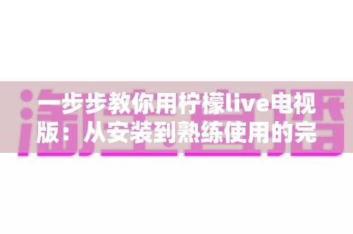 一步步教你用柠檬live电视版:从安装到熟练使用的完整新手指南 一步步教你用柠檬live电视版:从安装到熟练使用的完整新手指南