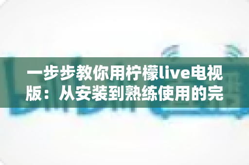 一步步教你用柠檬live电视版：从安装到熟练使用的完整新手指南