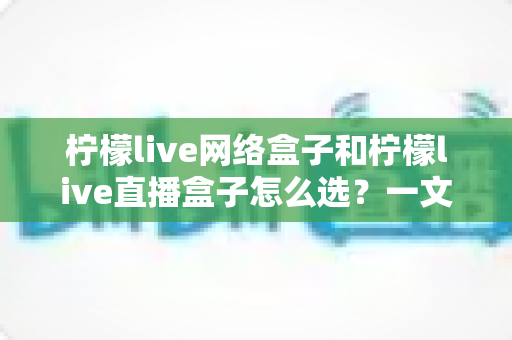 柠檬live网络盒子和柠檬live直播盒子怎么选?一文读懂两者差异,找到最适合你的观影神器 柠檬live网络盒子和柠檬live直播盒子怎么选?一文读懂两者差异,找到最适合你的观影神器