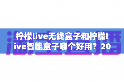 柠檬live无线盒子和柠檬live智能盒子哪个好用?2024年最全选购对比指南,帮你找到最适合的那一款 柠檬live无线盒子和柠檬live智能盒子哪个好用?2024年最全选购对比指南,帮你找到最适合的那一款